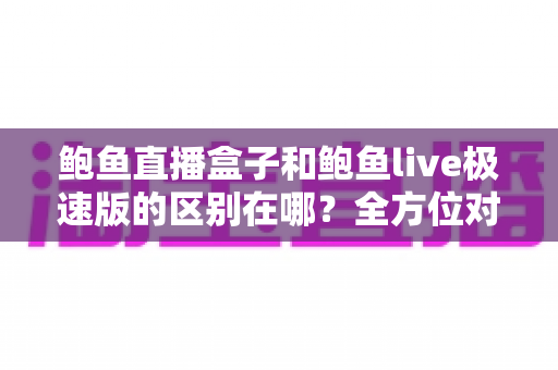 鲍鱼直播盒子和鲍鱼live极速版的区别在哪？全方位对比解析，帮你选对不选贵