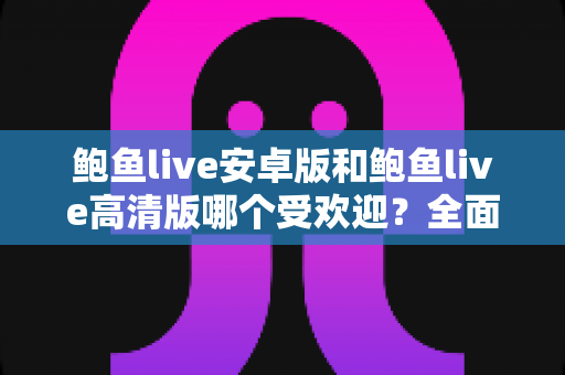 鲍鱼live安卓版和鲍鱼live高清版哪个受欢迎？全面对比分析与选购指南助你找到最适合的版本