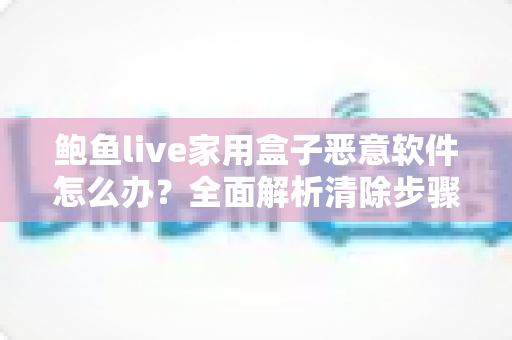 鲍鱼live家用盒子恶意软件怎么办？全面解析清除步骤与安全防护指南