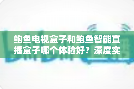 鲍鱼电视盒子和鲍鱼智能直播盒子哪个体验好？深度实测对比助你选对不踩坑