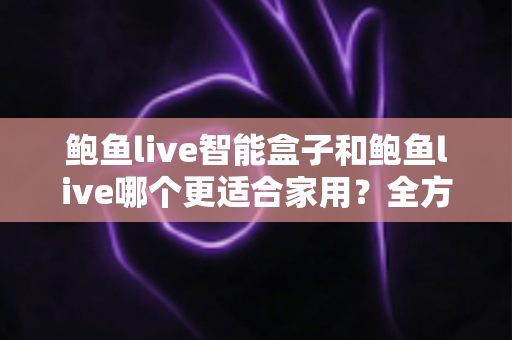 鲍鱼live智能盒子和鲍鱼live哪个更适合家用?全方位对比与家庭选购指南 鲍鱼live智能盒子和鲍鱼live哪个更适合家用?全方位对比与家庭选购指南