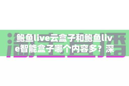 鲍鱼live云盒子和鲍鱼live智能盒子哪个内容多？深度解析两款热门盒子的内容资源与选购指南
