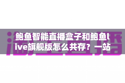 鲍鱼智能直播盒子和鲍鱼live旗舰版怎么共存？一站式双版本安装使用全攻略