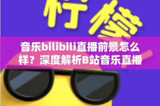 音乐bilibili直播前景怎么样？深度解析B站音乐直播的未来机遇与发展空间