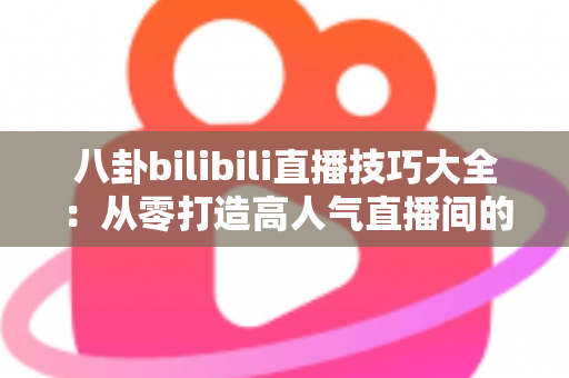 八卦bilibili直播技巧大全：从零打造高人气直播间的涨粉实战指南