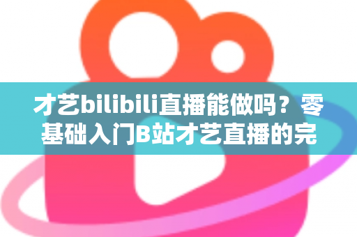 才艺bilibili直播能做吗？零基础入门B站才艺直播的完整攻略与变现指南