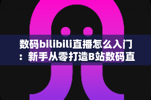 数码bilibili直播怎么入门：新手从零打造B站数码直播间的完整实战指南