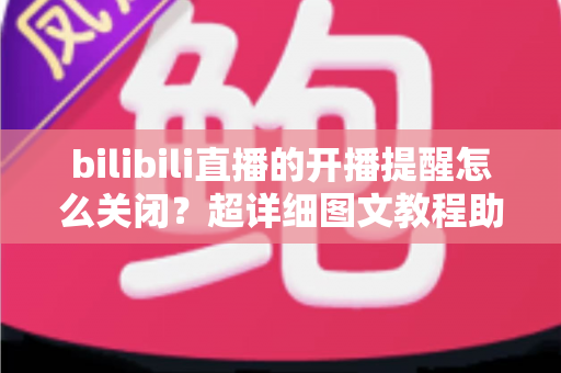 bilibili直播的开播提醒怎么关闭？超详细图文教程助你彻底告别消息轰炸