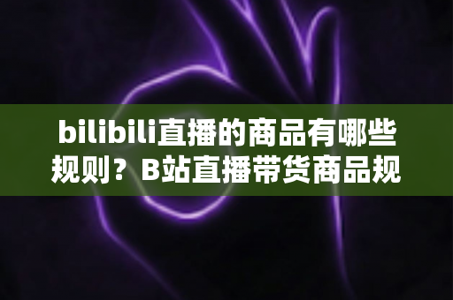 bilibili直播的商品有哪些规则？B站直播带货商品规范与合规运营全解析