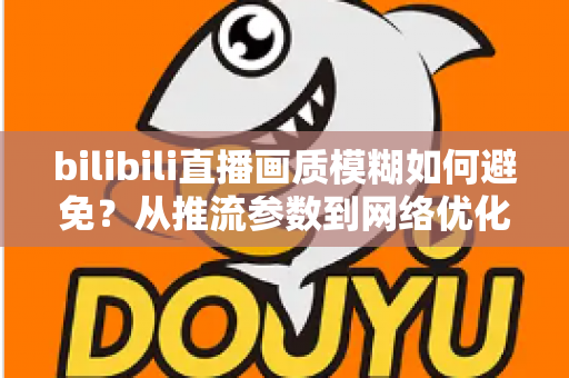 bilibili直播画质模糊如何避免？从推流参数到网络优化的全流程高清直播指南