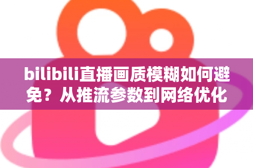 bilibili直播画质模糊如何避免？从推流参数到网络优化的全流程高清直播指南
