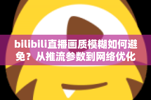 bilibili直播画质模糊如何避免？从推流参数到网络优化的全流程高清直播指南