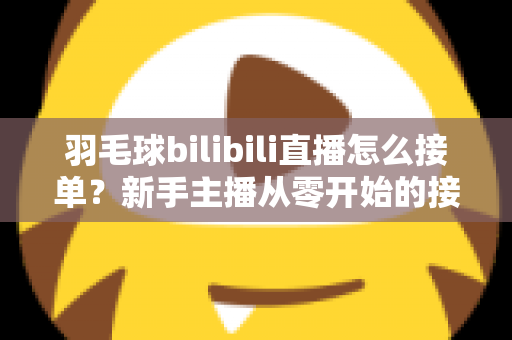 羽毛球bilibili直播怎么接单？新手主播从零开始的接单变现全攻略