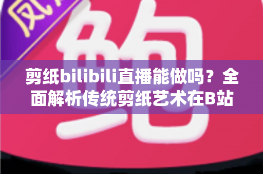 剪纸bilibili直播能做吗？全面解析传统剪纸艺术在B站直播的可行性、玩法与变现全攻略