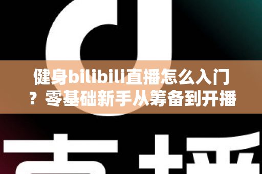 健身bilibili直播怎么入门？零基础新手从筹备到开播的完整指南