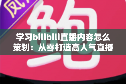 学习bilibili直播内容怎么策划：从零打造高人气直播间的实战指南