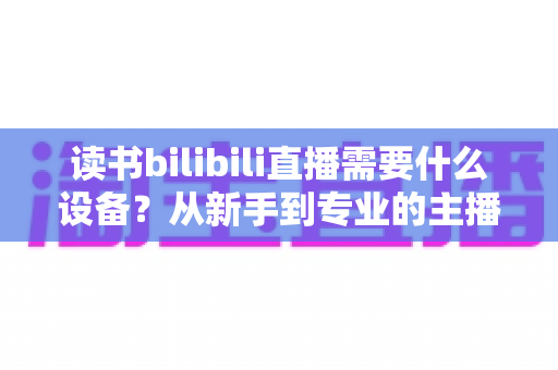 读书bilibili直播需要什么设备？从新手到专业的主播装备全攻略