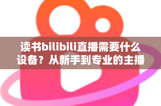 读书bilibili直播需要什么设备？从新手到专业的主播装备全攻略