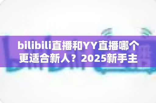 bilibili直播和YY直播哪个更适合新人?2025新手主播平台选择深度指南 bilibili直播和YY直播哪个更适合新人?2025新手主播平台选择深度指南