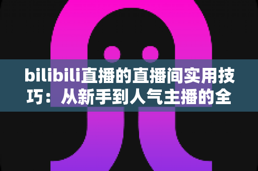 bilibili直播的直播间实用技巧：从新手到人气主播的全方位进阶指南