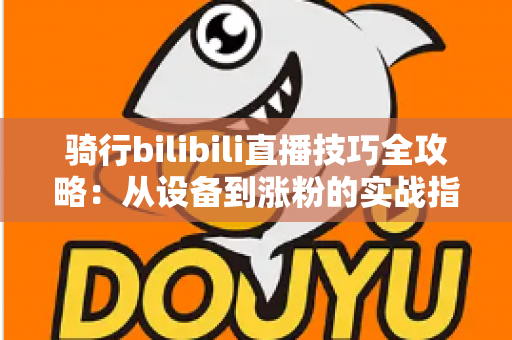 骑行bilibili直播技巧全攻略：从设备到涨粉的实战指南