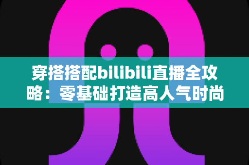 穿搭搭配bilibili直播全攻略：零基础打造高人气时尚直播间的实战指南