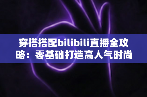 穿搭搭配bilibili直播全攻略：零基础打造高人气时尚直播间的实战指南