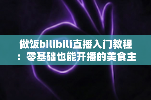 做饭bilibili直播入门教程：零基础也能开播的美食主播成长指南