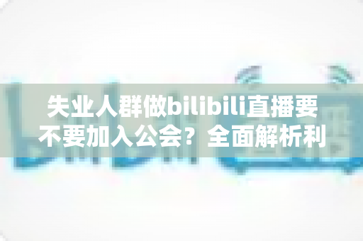 失业人群做bilibili直播要不要加入公会？全面解析利弊与避坑指南