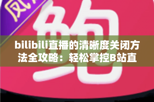 bilibili直播的清晰度关闭方法全攻略：轻松掌控B站直播画质设置，告别卡顿与流量焦虑