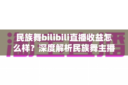 民族舞bilibili直播收益怎么样？深度解析民族舞主播在B站的赚钱潜力与前景