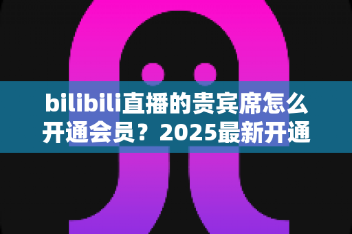 bilibili直播的贵宾席怎么开通会员？2025最新开通教程、费用与权益一网打尽
