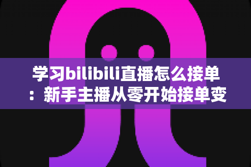 学习bilibili直播怎么接单：新手主播从零开始接单变现的完整实战指南