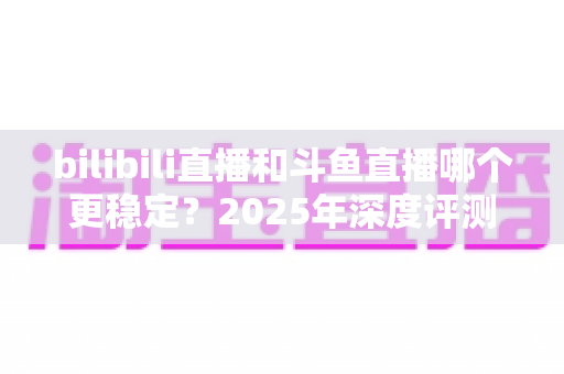 bilibili直播和斗鱼直播哪个更稳定？2025年深度评测与全面对比分析指南