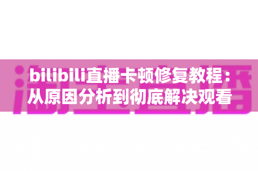 bilibili直播卡顿修复教程：从原因分析到彻底解决观看卡顿的完整指南