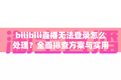 bilibili直播无法登录怎么处理？全面排查方案与实用解决指南助你快速恢复观看体验