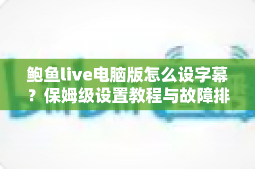 鲍鱼live电脑版怎么设字幕?保姆级设置教程与故障排查全攻略 鲍鱼live电脑版怎么设字幕?保姆级设置教程与故障排查全攻略