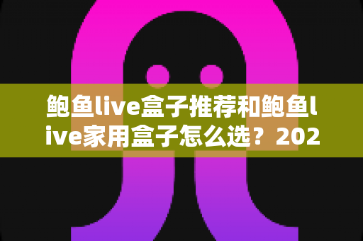 鲍鱼live盒子推荐和鲍鱼live家用盒子怎么选？2025年家用电视盒子最全选购指南与避坑心得
