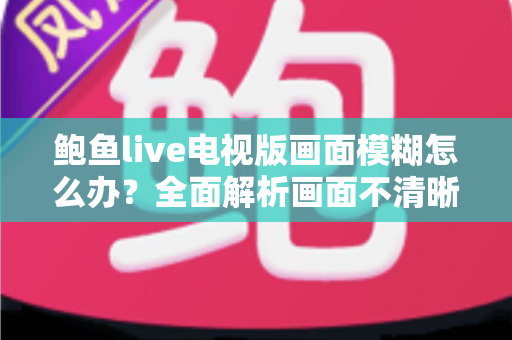 鲍鱼live电视版画面模糊怎么办？全面解析画面不清晰的常见原因与实用解决技巧