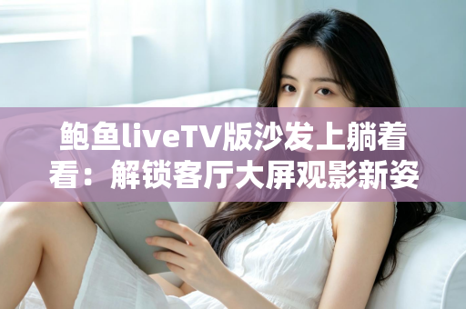 鲍鱼liveTV版沙发上躺着看:解锁客厅大屏观影新姿势,宅家追剧舒适又惬意 鲍鱼liveTV版沙发上躺着看:解锁客厅大屏观影新姿势,宅家追剧舒适又惬意