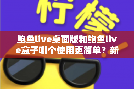 鲍鱼live桌面版和鲍鱼live盒子哪个使用更简单？新手也能秒懂的使用体验全解析