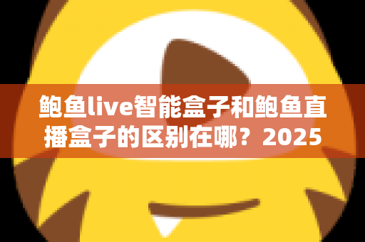 鲍鱼live智能盒子和鲍鱼直播盒子的区别在哪？2025最新选购对比指南帮你一次看懂