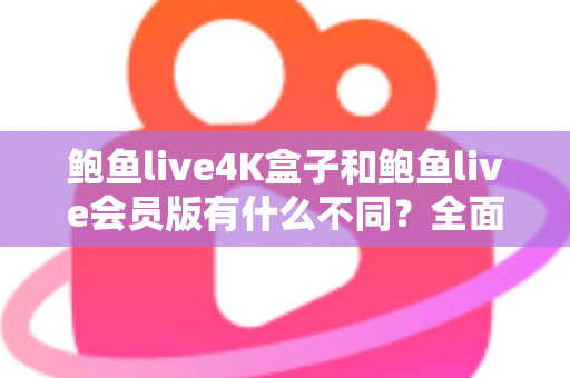 鲍鱼live4K盒子和鲍鱼live会员版有什么不同？全面解析配置、价格与使用体验，帮你选对不花冤枉钱