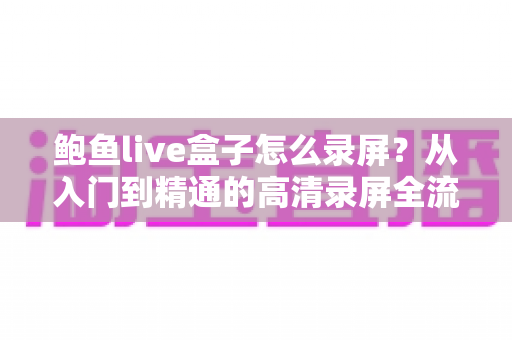 鲍鱼live盒子怎么录屏?从入门到精通的高清录屏全流程实用指南 鲍鱼live盒子怎么录屏?从入门到精通的高清录屏全流程实用指南