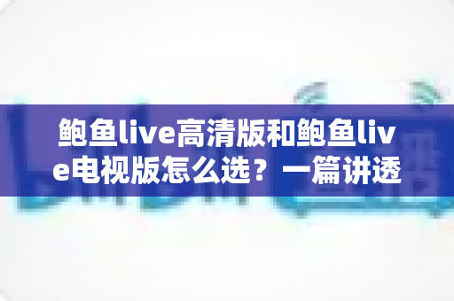 鲍鱼live高清版和鲍鱼live电视版怎么选？一篇讲透版本差异与使用场景的实用指南