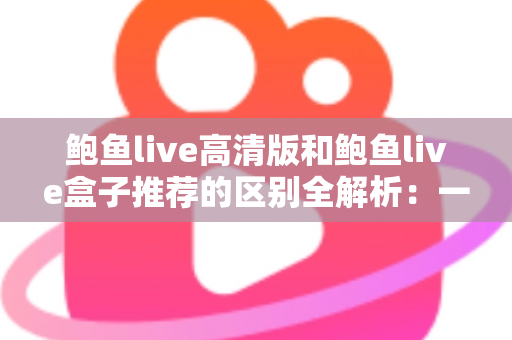 鲍鱼live高清版和鲍鱼live盒子推荐的区别全解析：一文看懂两个版本该怎么选