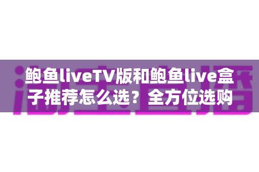 鲍鱼liveTV版和鲍鱼live盒子推荐怎么选？全方位选购指南助你避坑不踩雷