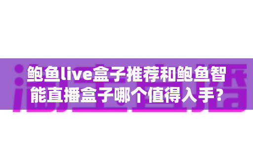 鲍鱼live盒子推荐和鲍鱼智能直播盒子哪个值得入手？全面对比评测助你精准选购