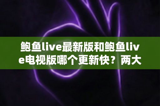 鲍鱼live最新版和鲍鱼live电视版哪个更新快？两大版本更新速度全面对比与选择指南