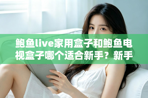 鲍鱼live家用盒子和鲍鱼电视盒子哪个适合新手？新手零基础电视盒子选购对比全攻略